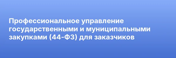 Профессиональное управление государственными и муниципальными закупками (44-ФЗ) для заказчиков