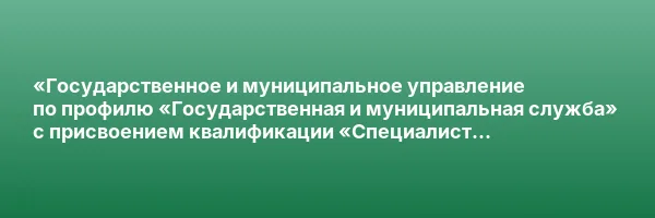 «Государственное и муниципальное управление по профилю «Государственная и муниципальная служба» с присвоением квалификации «Специалист по государственному и муниципальному управлению»