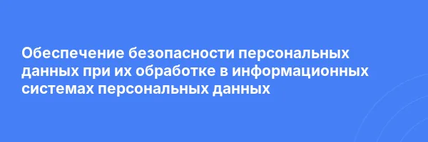 Обеспечение безопасности персональных данных при их обработке в информационных системах персональных данных