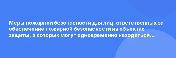 Меры пожарной безопасности для лиц, ответственных за обеспечение пожарной безопасности на объектах защиты, в которых могут одновременно находиться 50 и более человек, объектах защиты, отнесенных к категориям повышенной взрывопожароопасности, взрывопожароопасности, пожароопасности