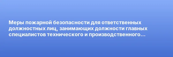 Меры пожарной безопасности для ответственных должностных лиц, занимающих должности главных специалистов технического и производственного профиля, должностных лиц, исполняющих их обязанности, на объектах защиты, в которых могут одновременно находиться 50 и более человек, объектах защиты, отнесенных к категориям повышенной взрывопожароопасности, взрывопожароопасности, пожароопасности