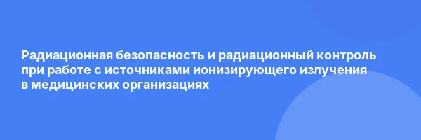 Радиационная безопасность и радиационный контроль при работе с источниками ионизирующего излучения в медицинских организациях