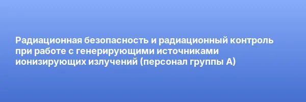 Радиационная безопасность и радиационный контроль при работе с генерирующими источниками ионизирующих излучений (персонал группы А)