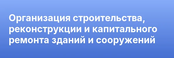 Организация строительства, реконструкции и капитального ремонта зданий и сооружений
