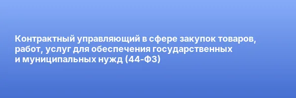 Контрактный управляющий в сфере закупок товаров, работ, услуг для обеспечения государственных и муниципальных нужд (44-ФЗ)