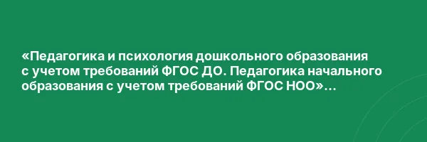 «Педагогика и психология дошкольного образования с учетом требований ФГОС ДО. Педагогика начального образования с учетом требований ФГОС НОО» с присвоением квалификации «Воспитатель детей дошкольного возраста. Учитель начальных классов»