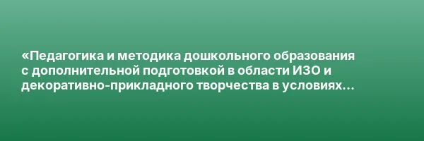 «Педагогика и методика дошкольного образования с дополнительной подготовкой в области ИЗО и декоративно-прикладного творчества в условиях реализации ФГОС ДО» с присвоением квалификации «Воспитатель детей дошкольного возраста»