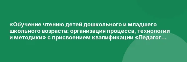 «Обучение чтению детей дошкольного и младшего школьного возраста: организация процесса, технологии и методики» с присвоением квалификации «Педагог дополнительного образования (обучение чтению детей дошкольного и младшего школьного возраста)»