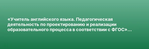 «Учитель английского языка. Педагогическая деятельность по проектированию и реализации образовательного процесса в соответствии с ФГОС» с присвоением квалификации «Учитель английского языка»