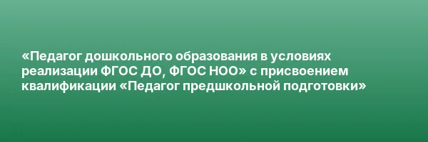 «Педагог дошкольного образования в условиях реализации ФГОС ДО, ФГОС НОО» с присвоением квалификации «Педагог предшкольной подготовки»