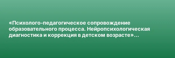 «Психолого-педагогическое сопровождение образовательного процесса. Нейропсихологическая диагностика и коррекция в детском возрасте» с присвоением квалификации «Специалист по нейропсихологической диагностике и коррекции в детском возрасте»