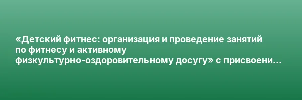 «Детский фитнес: организация и проведение занятий по фитнесу и активному физкультурно-оздоровительному досугу» с присвоением квалификации «Фитнес-инструктор по работе с детьми и подростками»