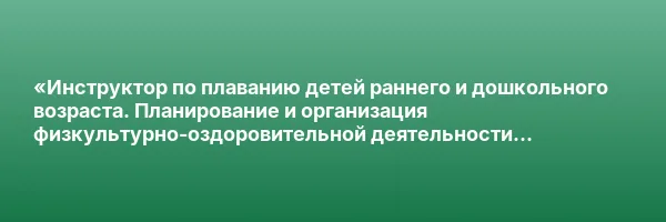 «Инструктор по плаванию детей раннего и дошкольного возраста. Планирование и организация физкультурно-оздоровительной деятельности по плаванию с детьми раннего и дошкольного возраста» с присвоением квалификации «Инструктор по плаванию детей раннего и дошк