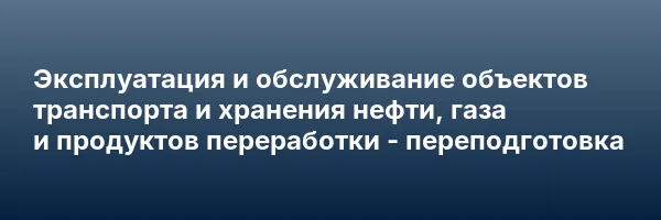 Эксплуатация и обслуживание объектов транспорта и хранения нефти, газа и продуктов переработки — переподготовка