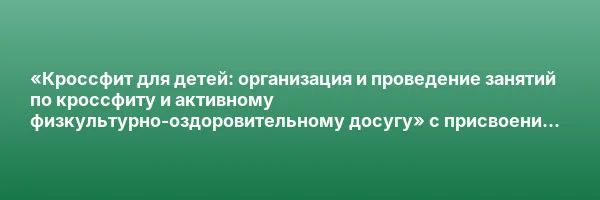 «Кроссфит для детей: организация и проведение занятий по кроссфиту и активному физкультурно-оздоровительному досугу» с присвоением квалификации «Инструктор по детскому кроссфиту»