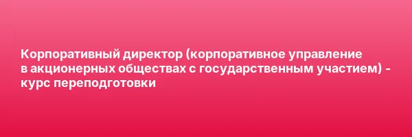 Корпоративный директор (корпоративное управление в акционерных обществах с государственным участием) — курс переподготовки