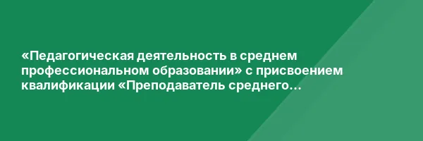 «Педагогическая деятельность в среднем профессиональном образовании» с присвоением квалификации «Преподаватель среднего профессионального образования»