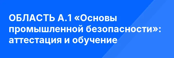 ОБЛАСТЬ А.1 «Основы промышленной безопасности»: аттестация и обучение ✅
