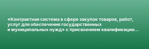 «Контрактная система в сфере закупок товаров, работ, услуг для обеспечения государственных и муниципальных нужд» с присвоением квалификации «Контрактный управляющий (специалист-эксперт в сфере закупок)»