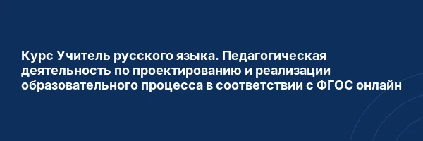 Курс Учитель русского языка. Педагогическая деятельность по проектированию и реализации образовательного процесса в соответствии с ФГОС онлайн
