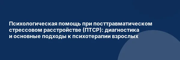Психологическая помощь при посттравматическом стрессовом расстройстве (ПТСР): диагностика и основные подходы к психотерапии взрослых