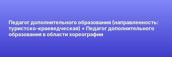 Педагог дополнительного образования (направленность: туристско-краеведческая) + Педагог дополнительного образования в области хореографии