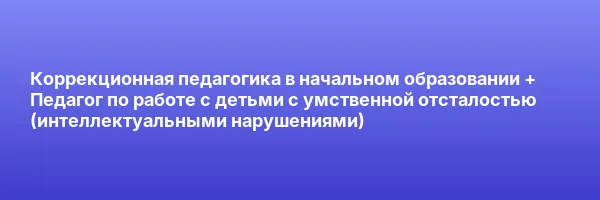 Коррекционная педагогика в начальном образовании + Педагог по работе с детьми с умственной отсталостью (интеллектуальными нарушениями)