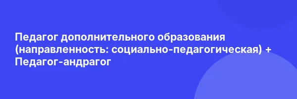 Педагог дополнительного образования (направленность: социально-педагогическая) + Педагог-андрагог