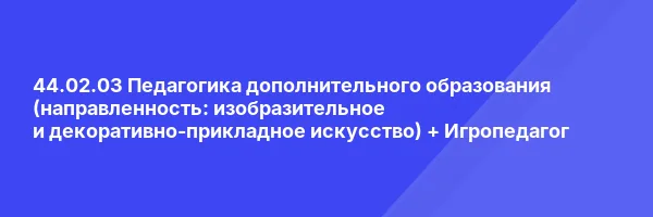 44.02.03 Педагогика дополнительного образования (направленность: изобразительное и декоративно-прикладное искусство) + Игропедагог