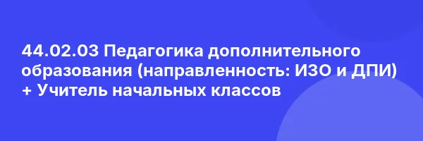 44.02.03 Педагогика дополнительного образования (направленность: ИЗО и ДПИ) + Учитель начальных классов
