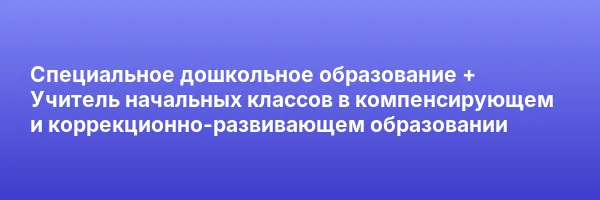 Специальное дошкольное образование + Учитель начальных классов в компенсирующем и коррекционно-развивающем образовании