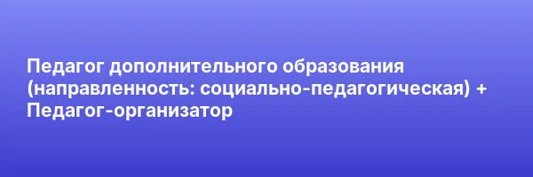 Педагог дополнительного образования (направленность: социально-педагогическая) + Педагог-организатор
