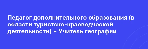Педагог дополнительного образования (в области туристско-краеведческой деятельности) + Учитель географии