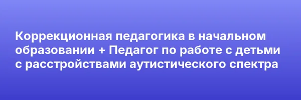 Коррекционная педагогика в начальном образовании + Педагог по работе с детьми с расстройствами аутистического спектра
