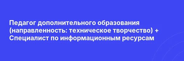 Педагог дополнительного образования (направленность: техническое творчество) + Специалист по информационным ресурсам