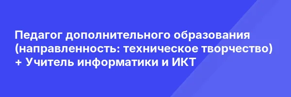 Педагог дополнительного образования (направленность: техническое творчество) + Учитель информатики и ИКТ