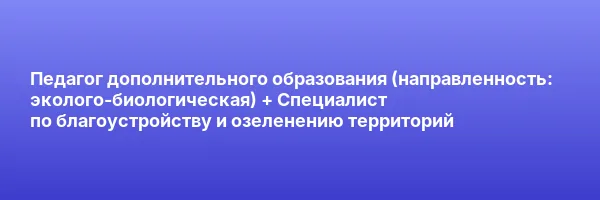 Педагог дополнительного образования (направленность: эколого-биологическая) + Специалист по благоустройству и озеленению территорий