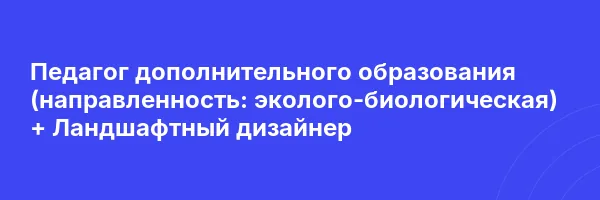 Педагог дополнительного образования (направленность: эколого-биологическая) + Ландшафтный дизайнер