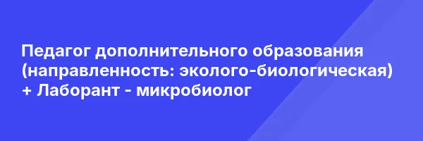 Педагог дополнительного образования (направленность: эколого-биологическая) + Лаборант — микробиолог