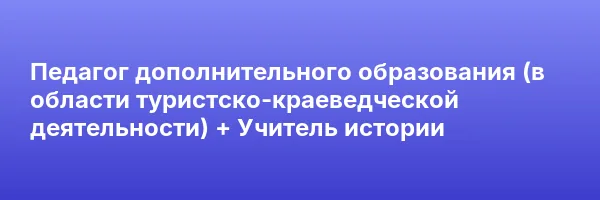 Педагог дополнительного образования (в области туристско-краеведческой деятельности) + Учитель истории