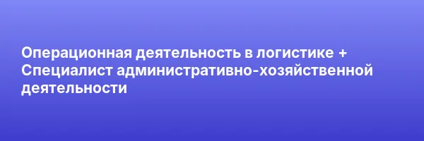 Операционная деятельность в логистике + Специалист административно-хозяйственной деятельности