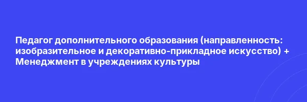 Педагог дополнительного образования (направленность: ИЗО и ДПИ) + Менеджмент в учреждениях культуры