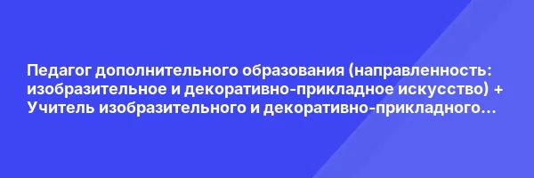 Педагог дополнительного образования (направленность: ИЗО и ДПИ) + Учитель изобразительного и декоративно-прикладного искусства в школе