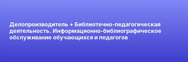 Делопроизводитель + Библиотечно-педагогическая деятельность. Информационно-библиографическое обслуживание обучающихся и педагогов