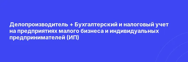 Делопроизводитель + Бухгалтерский и налоговый учет на предприятиях малого бизнеса и индивидуальных предпринимателей (ИП)