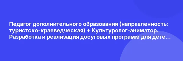 Педагог дополнительного образования (направленность: туристско-краеведческая) + Культуролог-аниматор. Разработка и реализация досуговых программ для детей и взрослых (Детское)