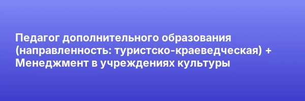 Педагог дополнительного образования (направленность: туристско-краеведческая) + Менеджмент в учреждениях культуры