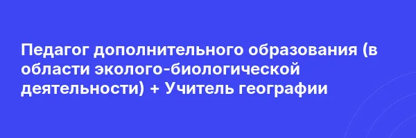 Педагог дополнительного образования (в области эколого-биологической деятельности) + Учитель географии