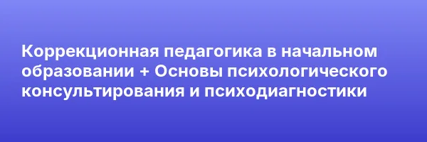 Коррекционная педагогика в начальном образовании + Основы психологического консультирования и психодиагностики