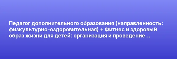 Педагог дополнительного образования (направленность: физкультурно-оздоровительная) + Фитнес и здоровый образ жизни для детей: организация и проведение физкультурно-оздоровительных занятий (Детское)